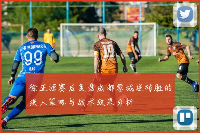 徐正源赛后复盘成都蓉城逆转胜的换人策略与战术效果分析
