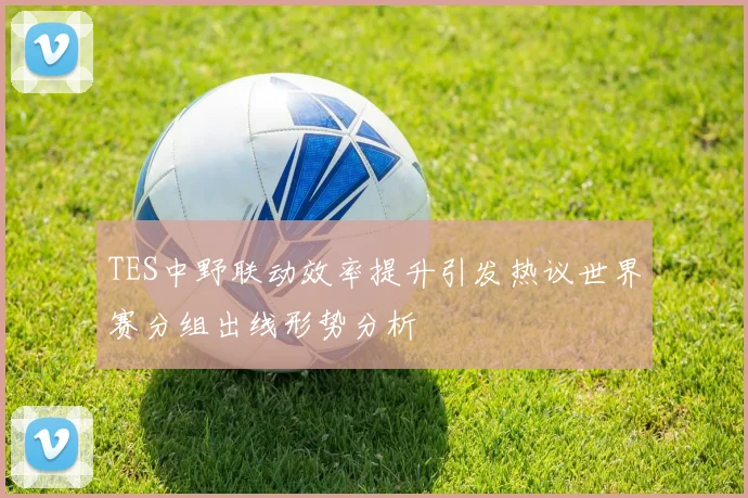 TES中野联动效率提升引发热议世界赛分组出线形势分析