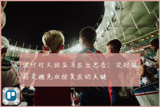 波什对文班亚马发出忠告：定时服药是避免血栓复发的关键